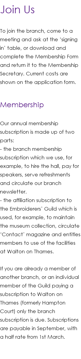 Join Us To join the branch, come to a meeting and ask at the ‘signing in’ table, or download and complete the Membership Form and return it to the Membership Secretary. Current costs are shown on the application form. Membership Our annual membership subscription is made up of two parts: - the branch membership subscription which we use, for example, to hire the hall, pay for speakers, serve refreshments and circulate our branch newsletter. - the affiliation subscription to the Embroiderers’ Guild which is used, for example, to maintain the museum collection, circulate ‘Contact’ magazine and entitles members to use of the facilities at Walton on Thames. If you are already a member of another branch, or an individual member of the Guild paying a subscription to Walton on Thames (formerly Hampton Court) only the branch subscription is due. Subscriptions are payable in September, with a half rate from 1st March. 